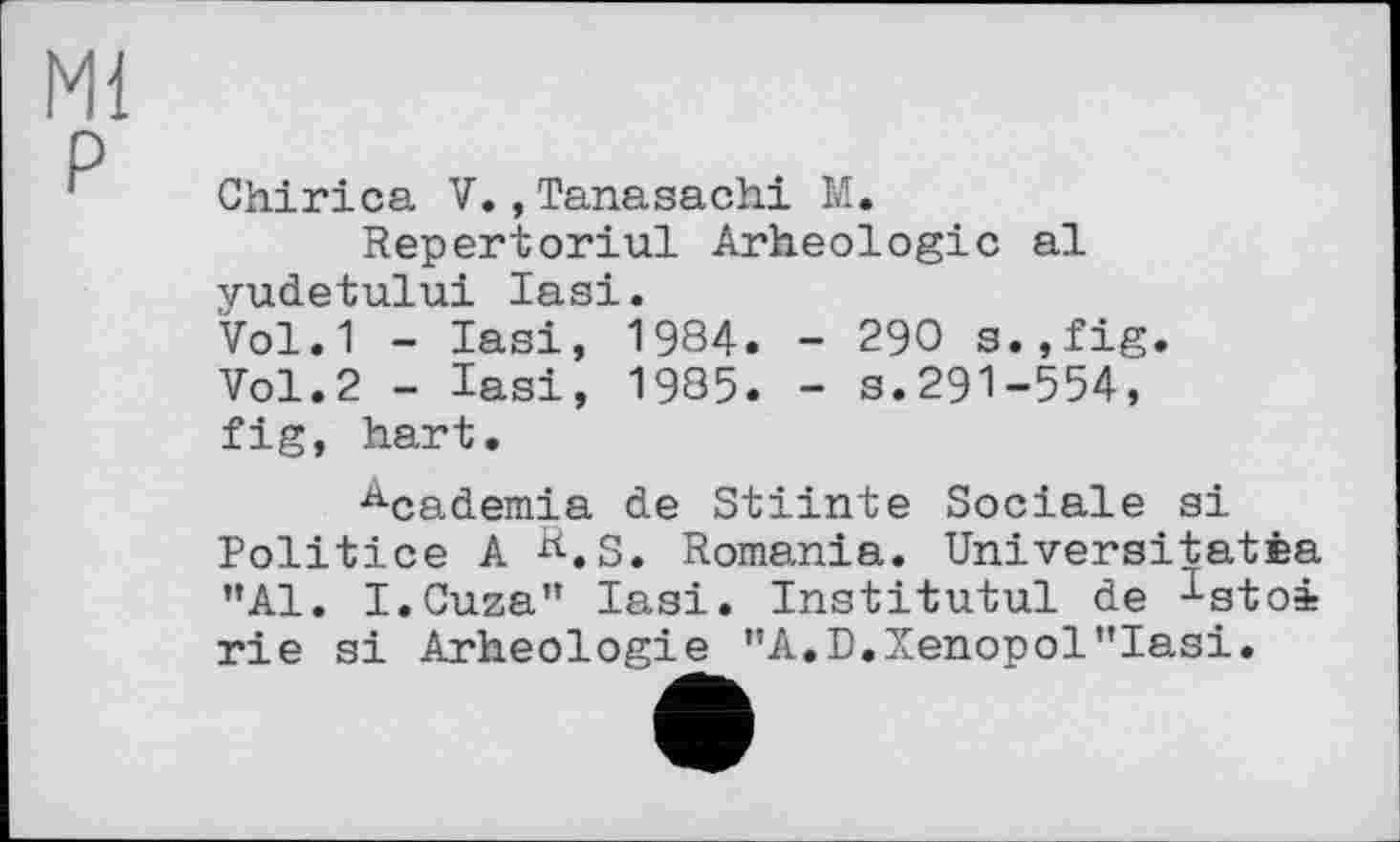 ﻿Ml
P
Chirica V.,Tanasachi M.
Répertoriai Arheologic al yudetului Iasi.
Vol.1 - Iasi, 1984. - 290 s.,fig. Vol.2 - Iasi, 1985. - s.291-554, fig, hart.
Academia de Stiinte Sociale si Politice A &.S. Romania. Universitatèa "Al. I.Cuza" Iasi. Institutul de ^stoi rie si Arheologie "A.D.Xenopol"Iasi.